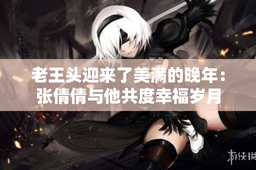 老王頭迎來了美滿的晚年：張倩倩與他共度幸福歲月