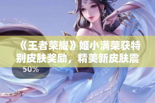 《王者榮耀》姬小滿榮獲特別皮膚獎勵，精美新皮膚震撼登場！