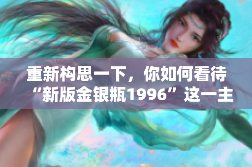 重新構(gòu)思一下，你如何看待“新版金銀瓶1996”這一主題？