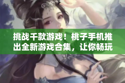 挑戰(zhàn)千款游戲！桃子手機(jī)推出全新游戲合集，讓你暢玩不停