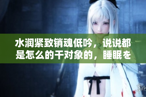 水潤(rùn)緊致銷(xiāo)魂低吟，說(shuō)說(shuō)都是怎么的干對(duì)象的，睡眠を取らなくてもいい，睡覺(jué)抓著小雞一晚上會(huì)怎樣，睡過(guò)年紀(jì)最大的多少歲六十多，水潤(rùn)緊致銷(xiāo)魂低吟古代924