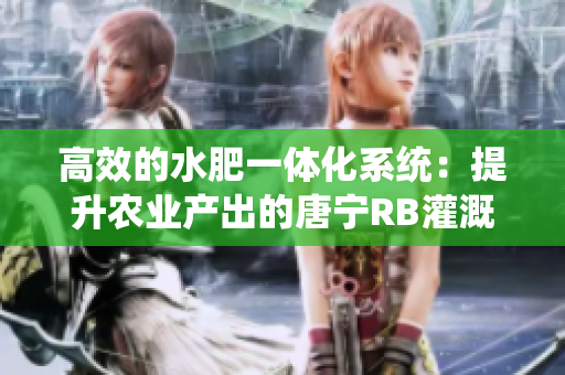 高效的水肥一體化系統(tǒng)：提升農(nóng)業(yè)產(chǎn)出的唐寧RB灌溉技術(shù)