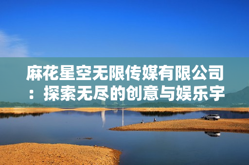麻花星空無限傳媒有限公司：探索無盡的創(chuàng)意與娛樂宇宙