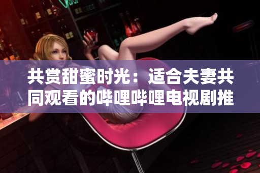 共賞甜蜜時(shí)光：適合夫妻共同觀看的嗶哩嗶哩電視劇推薦