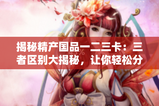 揭秘精產(chǎn)國品一二三卡：三者區(qū)別大揭秘，讓你輕松分辨優(yōu)劣