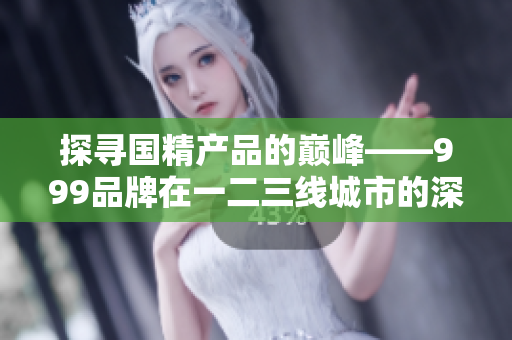 探尋國精產品的巔峰——999品牌在一二三線城市的深耕與發(fā)展