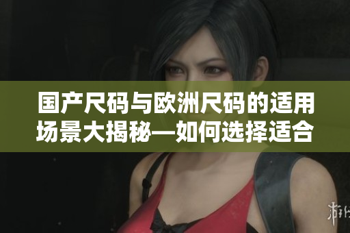國產(chǎn)尺碼與歐洲尺碼的適用場(chǎng)景大揭秘—如何選擇適合的服裝尺碼
