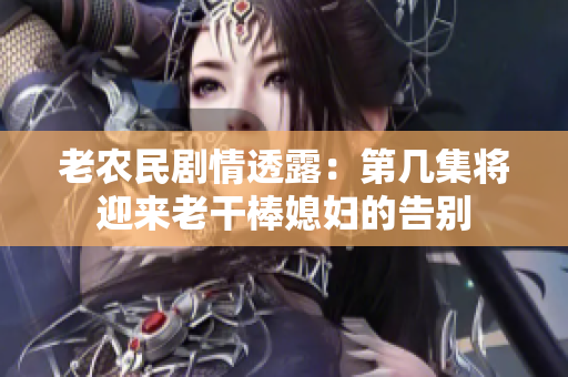 老農(nóng)民劇情透露：第幾集將迎來老干棒媳婦的告別