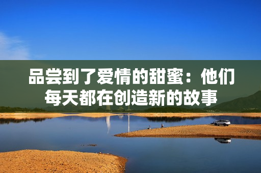 品嘗到了愛情的甜蜜：他們每天都在創(chuàng)造新的故事