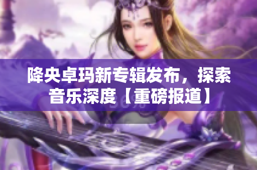 降央卓瑪新專輯發(fā)布，探索音樂深度【重磅報道】