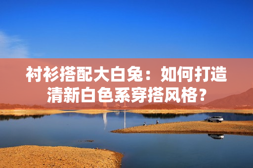 襯衫搭配大白兔：如何打造清新白色系穿搭風(fēng)格？