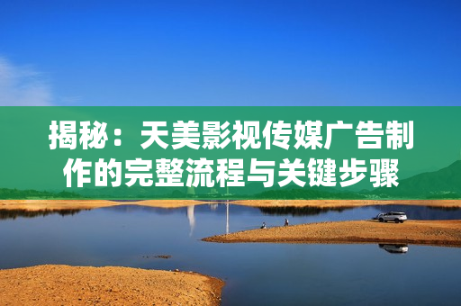 揭秘：天美影視傳媒廣告制作的完整流程與關鍵步驟