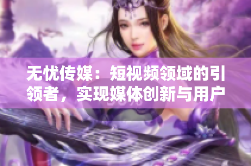 無憂傳媒：短視頻領(lǐng)域的引領(lǐng)者，實(shí)現(xiàn)媒體創(chuàng)新與用戶共贏