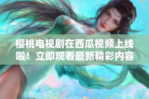 櫻桃電視劇在西瓜視頻上線啦！立即觀看最新精彩內(nèi)容！