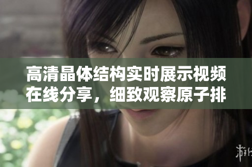 高清晶體結(jié)構(gòu)實(shí)時(shí)展示視頻在線分享，細(xì)致觀察原子排列規(guī)律