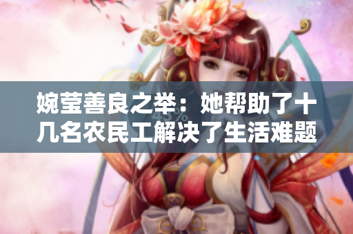 婉瑩善良之舉：她幫助了十幾名農(nóng)民工解決了生活難題