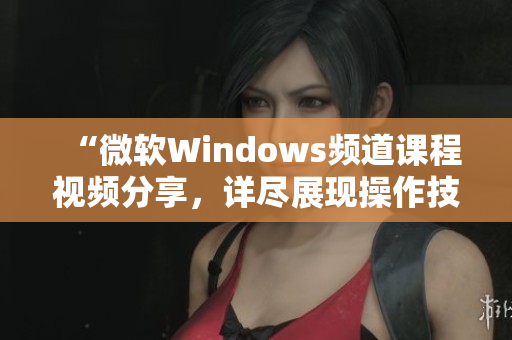 “微軟Windows頻道課程視頻分享，詳盡展現(xiàn)操作技巧及應(yīng)用實例”
