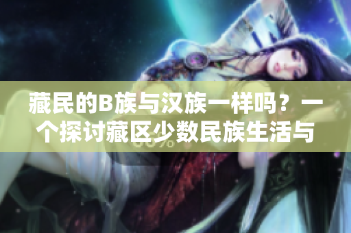 藏民的B族與漢族一樣嗎？一個探討藏區(qū)少數(shù)民族生活與漢族文化差異的研究
