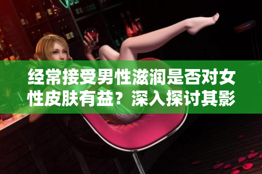 經(jīng)常接受男性滋潤是否對女性皮膚有益？深入探討其影響及科學(xué)依據(jù)