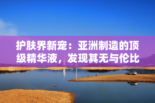 護(hù)膚界新寵：亞洲制造的頂級精華液，發(fā)現(xiàn)其無與倫比的功效與福利！