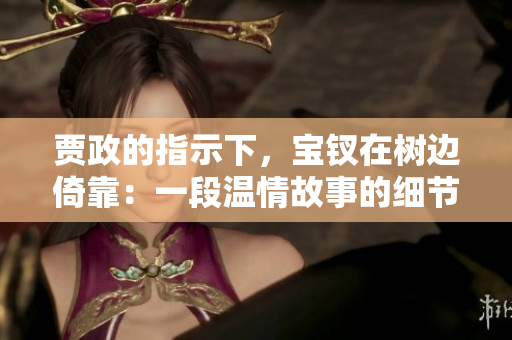 賈政的指示下，寶釵在樹邊倚靠：一段溫情故事的細(xì)節(jié)