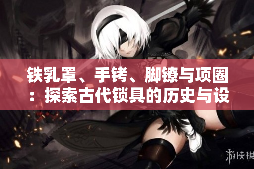 鐵乳罩、手銬、腳鐐與項(xiàng)圈：探索古代鎖具的歷史與設(shè)計(jì)創(chuàng)新