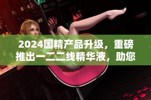 2024國精產(chǎn)品升級，重磅推出一二二線精華液，助您重拾肌膚活力