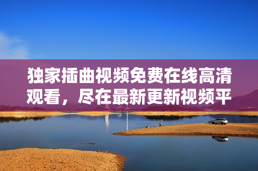 獨家插曲視頻免費在線高清觀看，盡在最新更新視頻平臺