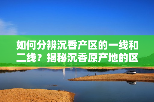 如何分辨沉香產(chǎn)區(qū)的一線和二線？揭秘沉香原產(chǎn)地的區(qū)別