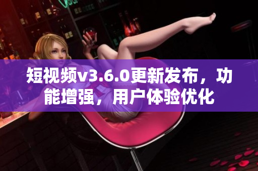 短視頻v3.6.0更新發(fā)布，功能增強(qiáng)，用戶體驗(yàn)優(yōu)化
