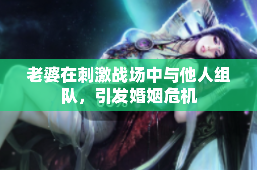 老婆在刺激戰(zhàn)場中與他人組隊，引發(fā)婚姻危機(jī)