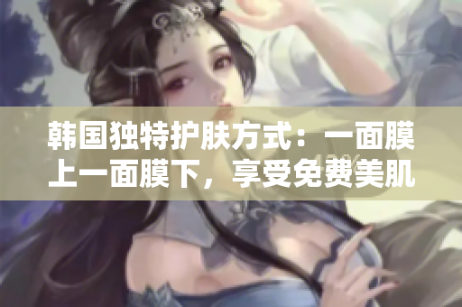韓國獨(dú)特護(hù)膚方式：一面膜上一面膜下，享受免費(fèi)美肌奇跡