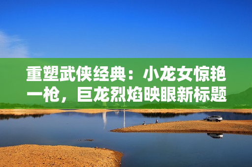 重塑武俠經(jīng)典：小龍女驚艷一槍，巨龍烈焰映眼新標題。