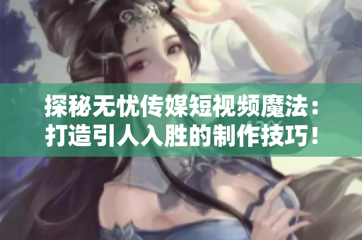 探秘?zé)o憂傳媒短視頻魔法：打造引人入勝的制作技巧！
