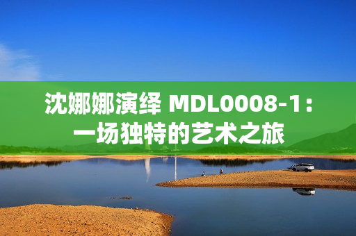 沈娜娜演繹 MDL0008-1：一場獨特的藝術(shù)之旅