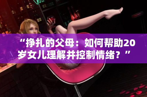 “掙扎的父母：如何幫助20歲女兒理解并控制情緒？”