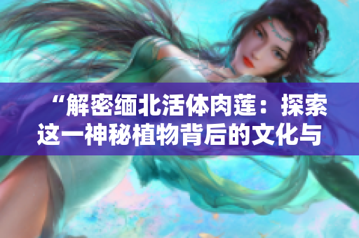 “解密緬北活體肉蓮：探索這一神秘植物背后的文化與生態(tài)奧秘”