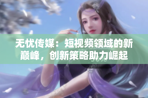無憂傳媒：短視頻領(lǐng)域的新巔峰，創(chuàng)新策略助力崛起