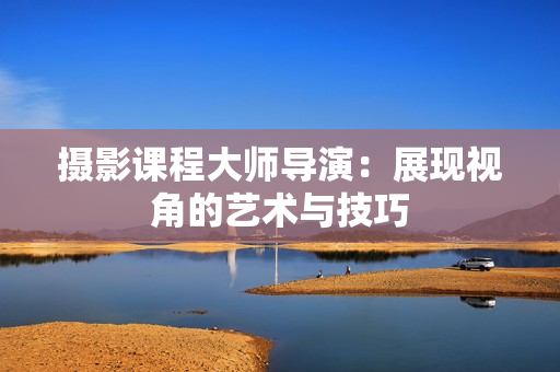 攝影課程大師導演：展現(xiàn)視角的藝術與技巧