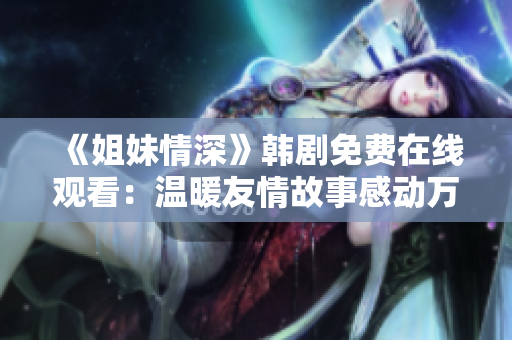 《姐妹情深》韓劇免費(fèi)在線觀看：溫暖友情故事感動萬千觀眾