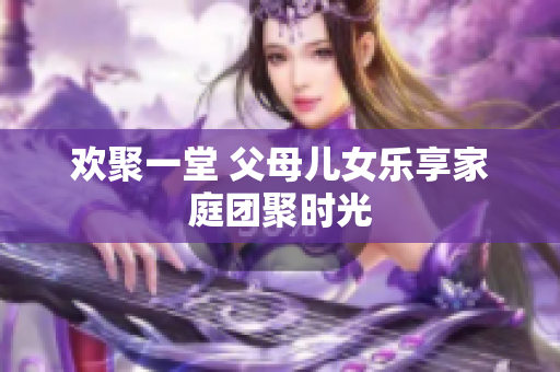 歡聚一堂 父母兒女樂享家庭團(tuán)聚時光