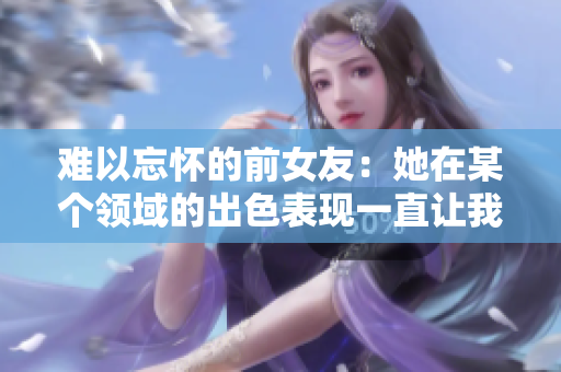 難以忘懷的前女友：她在某個領域的出色表現一直讓我回味無窮