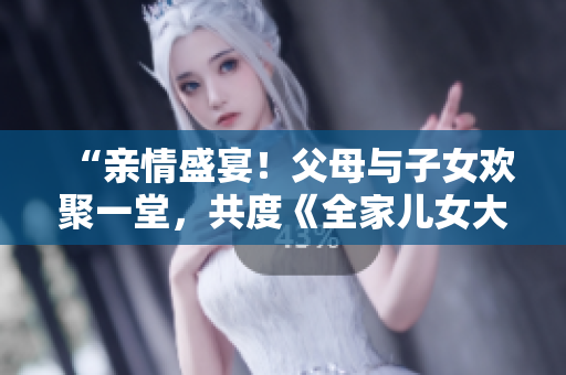 “親情盛宴！父母與子女歡聚一堂，共度《全家兒女大聯(lián)歡》第14集”