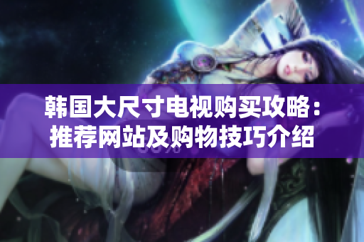 韓國大尺寸電視購買攻略：推薦網(wǎng)站及購物技巧介紹