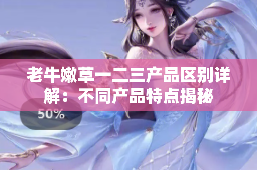 老牛嫩草一二三產(chǎn)品區(qū)別詳解：不同產(chǎn)品特點揭秘