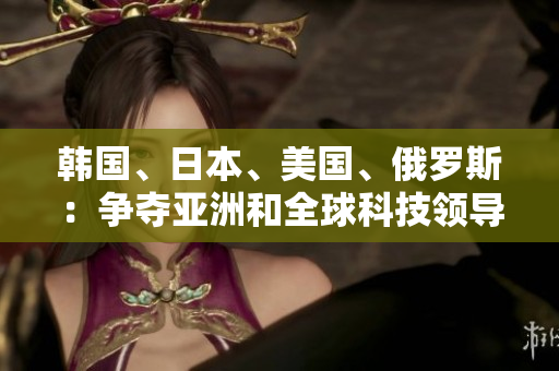 韓國、日本、美國、俄羅斯：爭奪亞洲和全球科技領(lǐng)導(dǎo)地位