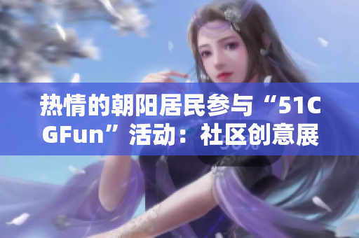 熱情的朝陽居民參與“51CGFun”活動(dòng)：社區(qū)創(chuàng)意展現(xiàn)新活力