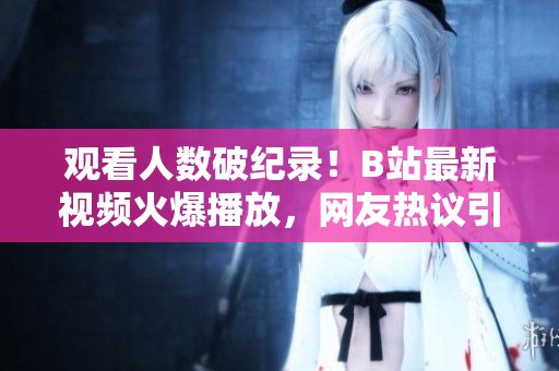 觀看人數(shù)破紀錄！B站最新視頻火爆播放，網友熱議引發(fā)熱潮
