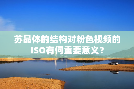 蘇晶體的結構對粉色視頻的ISO有何重要意義？