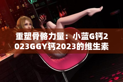 重塑骨骼力量：小藍(lán)G鈣2023GGY鈣2023的維生素功效